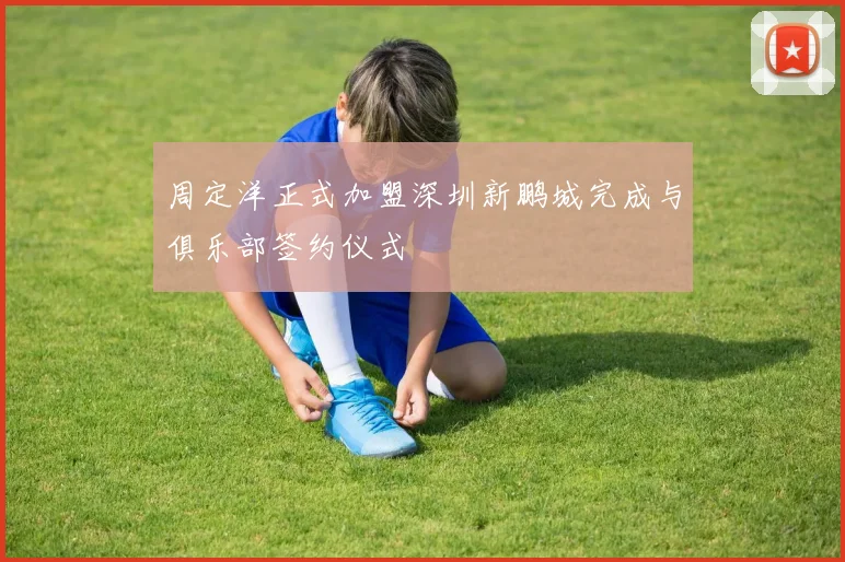 周定洋正式加盟深圳新鹏城完成与俱乐部签约仪式