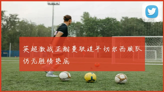 英超激战正酣曼联追平切尔西狼队仍无胜绩垫底