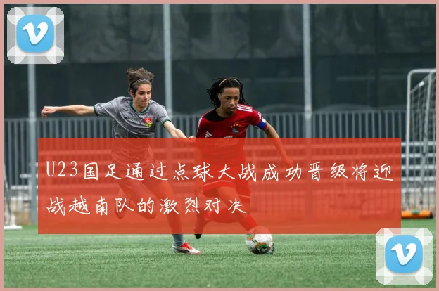 U23国足通过点球大战成功晋级将迎战越南队的激烈对决