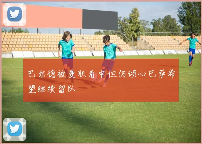 巴尔德被曼联看中但仍倾心巴萨希望继续留队