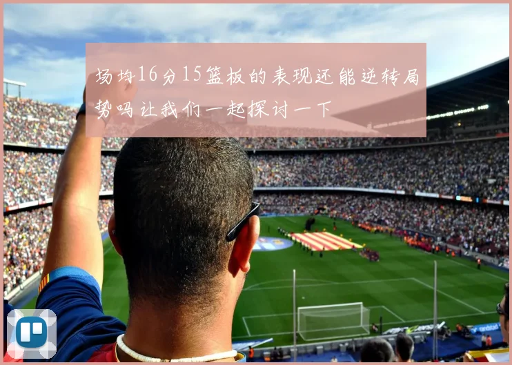 场均16分15篮板的表现还能逆转局势吗让我们一起探讨一下