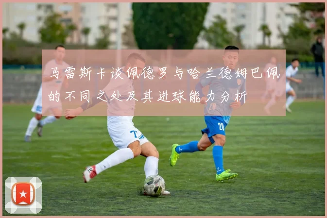 马雷斯卡谈佩德罗与哈兰德姆巴佩的不同之处及其进球能力分析