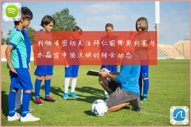 利物浦密切关注拜仁前锋奥利塞与水晶宫中场沃顿的转会动态