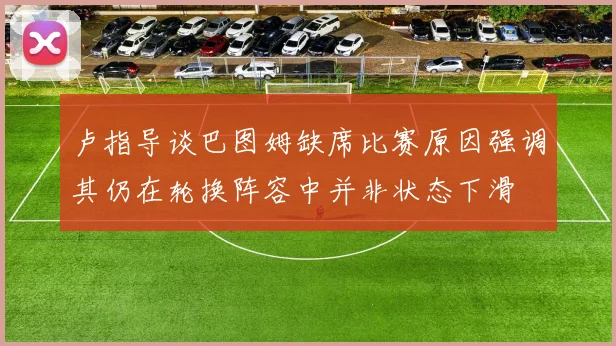卢指导谈巴图姆缺席比赛原因强调其仍在轮换阵容中并非状态下滑