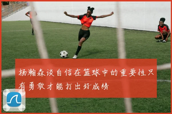 杨瀚森谈自信在篮球中的重要性只有勇敢才能打出好成绩