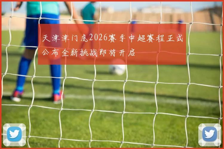 天津津门虎2026赛季中超赛程正式公布全新挑战即将开启