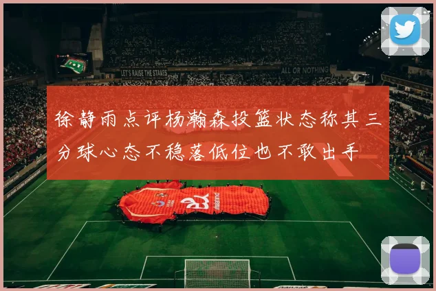 徐静雨点评杨瀚森投篮状态称其三分球心态不稳落低位也不敢出手