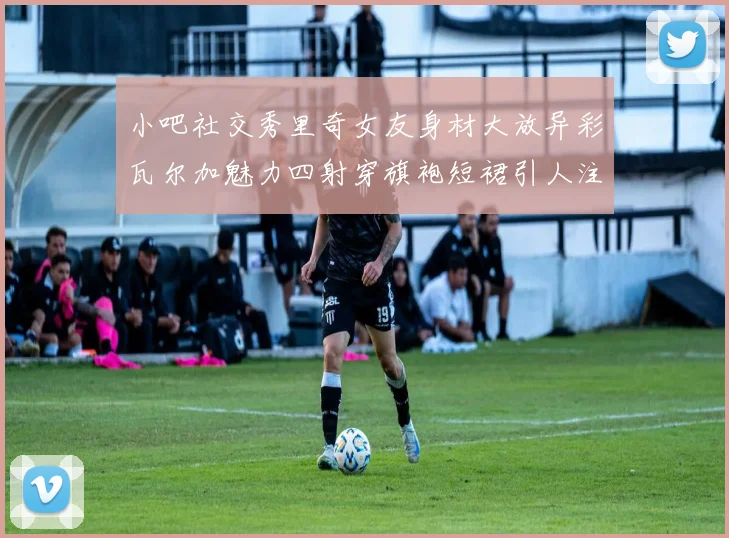 小吧社交秀里奇女友身材大放异彩瓦尔加魅力四射穿旗袍短裙引人注目