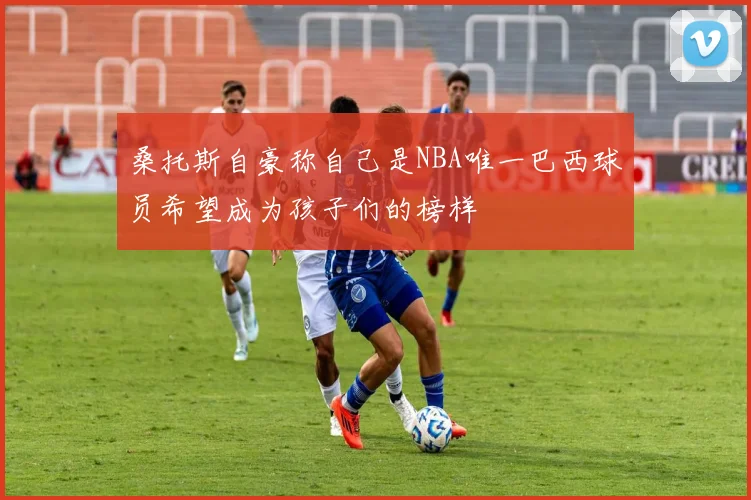 桑托斯自豪称自己是NBA唯一巴西球员希望成为孩子们的榜样