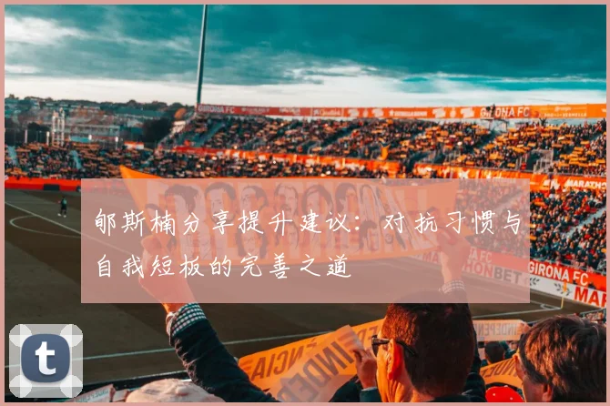 郇斯楠分享提升建议：对抗习惯与自我短板的完善之道