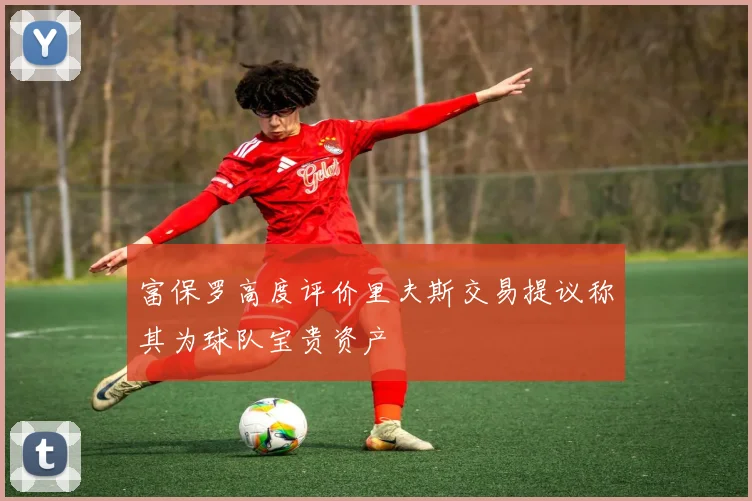 富保罗高度评价里夫斯交易提议称其为球队宝贵资产