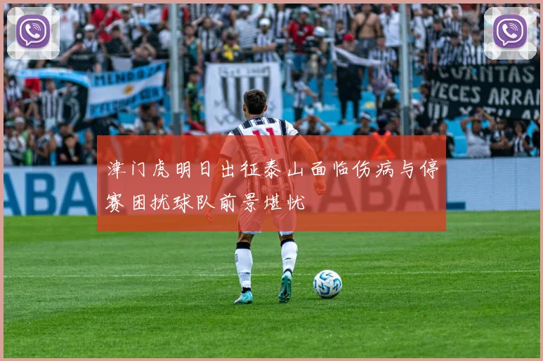 津门虎明日出征泰山面临伤病与停赛困扰球队前景堪忧