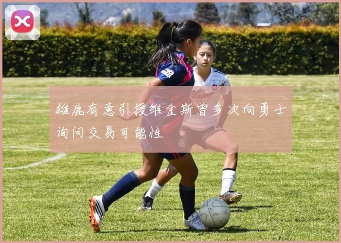 雄鹿有意引援维金斯曾多次向勇士询问交易可能性