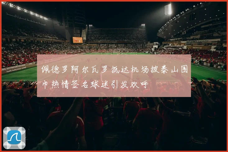佩德罗阿尔瓦罗抵达机场披泰山围巾热情签名球迷引发欢呼
