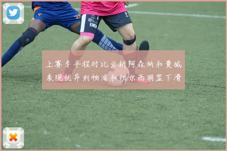 上赛季半程对比分析阿森纳和曼城表现优异利物浦和切尔西明显下滑