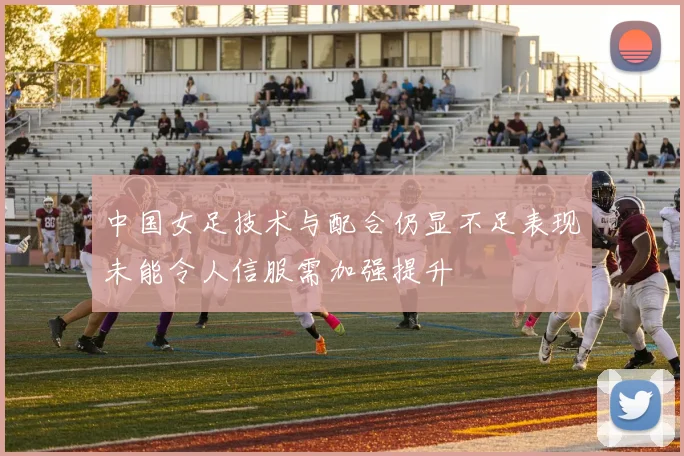 中国女足技术与配合仍显不足表现未能令人信服需加强提升