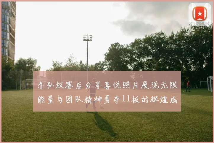 李弘权赛后分享喜悦照片展现无限能量与团队精神勇夺11板的辉煌成就