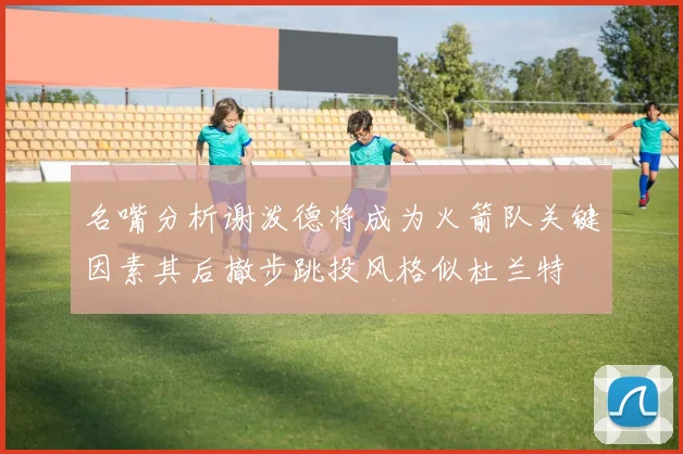 名嘴分析谢泼德将成为火箭队关键因素其后撤步跳投风格似杜兰特