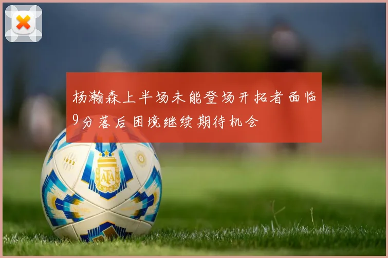 杨瀚森上半场未能登场开拓者面临9分落后困境继续期待机会