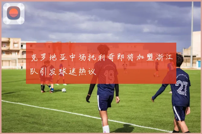 克罗地亚中场托利奇即将加盟浙江队引发球迷热议