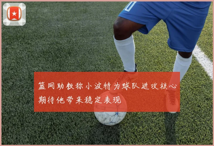 篮网助教称小波特为球队进攻核心期待他带来稳定表现