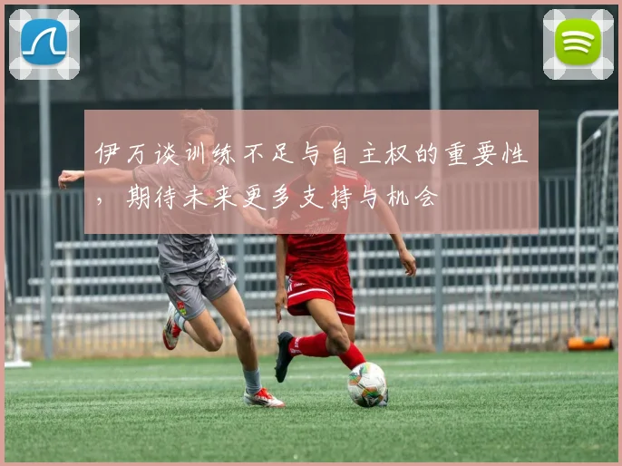 伊万谈训练不足与自主权的重要性，期待未来更多支持与机会