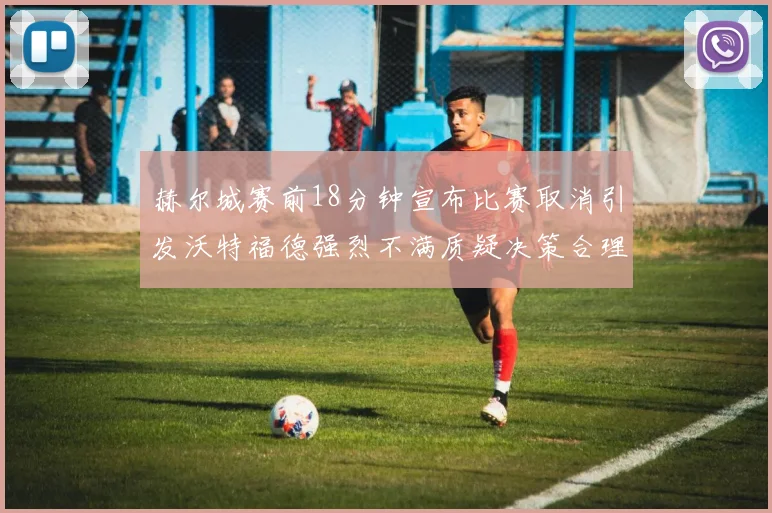 赫尔城赛前18分钟宣布比赛取消引发沃特福德强烈不满质疑决策合理性